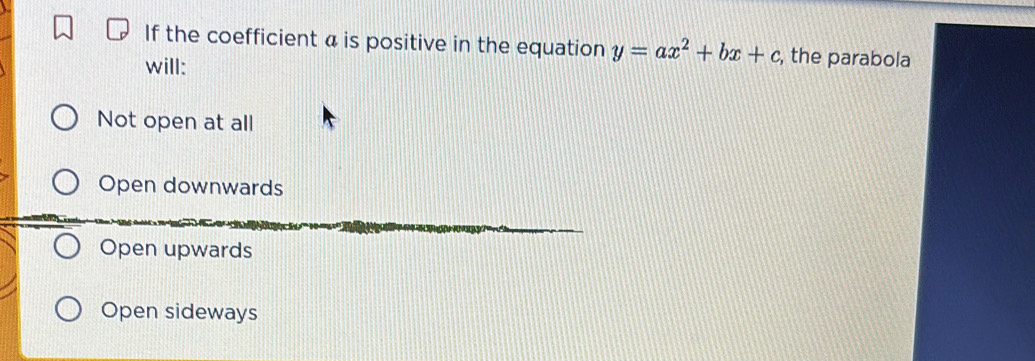 If the coefficient a is positive in the equation y=ax^2+bx+c , the parabola
will:
Not open at all
Open downwards
Open upwards
Open sideways