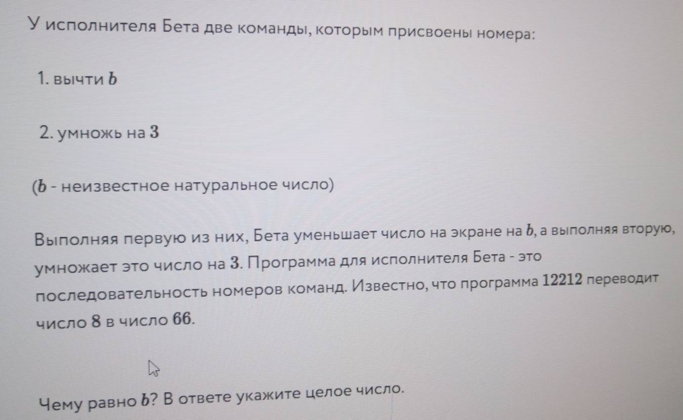 У исπолниτеля Бета две команды, κоτорым πрисвоень номера: 
1. вычти δ
2. уmножь на 3 
(δ - неизвестное натуральное число) 
Βыелолняя πервуюоиз них, Бета уменьшает число на экране на δ, авыιлолняя вторую, 
умножает эτο число на 3. Программа для ислолниτеля Бета - это 
πоследоваτельносτь номеров команд. Извесτηо, чτο πрограмма 12212 лереводит 
число 8 в число 66. 
Чему равно ь? В ответе укажите целое число.