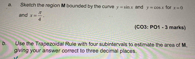 Sketch the region M bounded by the curve y=sin x and y=cos x for x=0
and x= π /4 . 
(CO3:PO1-3 mar uc 
b. Use the Trapezoidal Rule with four subintervals to estimate the area of M, 
giving your answer correct to three decimal places.