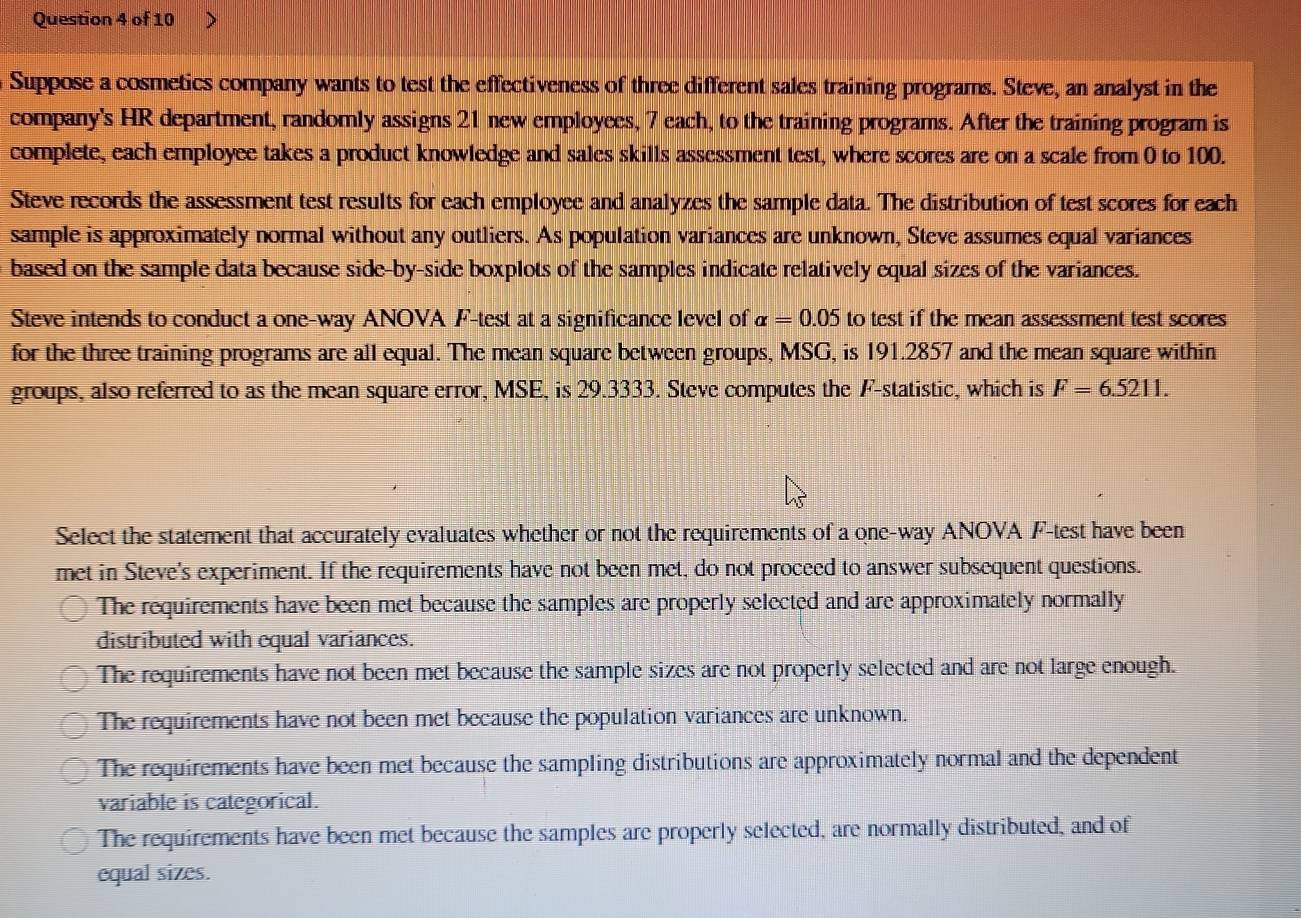 Suppose a cosmetics company wants to test the effectiveness of three different sales training programs. Steve, an analyst in the
company's HR department, randomly assigns 21 new employees, 7 each, to the training programs. After the training program is
complete, each employee takes a product knowledge and sales skills assessment test, where scores are on a scale from 0 to 100.
Steve records the assessment test results for each employee and analyzes the sample data. The distribution of test scores for each
sample is approximately normal without any outliers. As population variances are unknown, Steve assumes equal variances
based on the sample data because side-by-side boxplots of the samples indicate relatively equal sizes of the variances.
Steve intends to conduct a one-way ANOVA F-test at a significance level of alpha =0.05 to test if the mean assessment test scores
for the three training programs are all equal. The mean square between groups, MSG, is 191.2857 and the mean square within
groups, also referred to as the mean square error, MSE, is 29.3333. Steve computes the F -statistic, which is F=6.5211. 
Select the statement that accurately evaluates whether or not the requirements of a one-way ANOVA F-test have been
met in Steve's experiment. If the requirements have not been met, do not proceed to answer subsequent questions.
The requirements have been met because the samples are properly selected and are approximately normally
distributed with equal variances.
The requirements have not been met because the sample sizes are not properly selected and are not large enough.
The requirements have not been met because the population variances are unknown.
The requirements have been met because the sampling distributions are approximately normal and the dependent
variable is categorical.
The requirements have been met because the samples are properly selected, are normally distributed, and of
equal sizes.