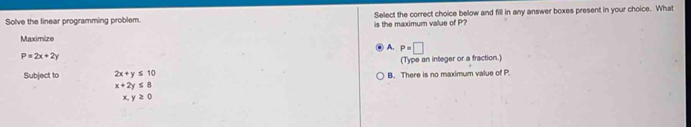 Solve the linear programming problem. Select the correct choice below and fill in any answer boxes present in your choice. What
is the maximum value of P?
Maximize
A. P=□
P=2x+2y
(Type an integer or a fraction.)
Subject to 2x+y≤ 10 B. There is no maximum value of P.
x+2y≤ 8
x,y≥ 0