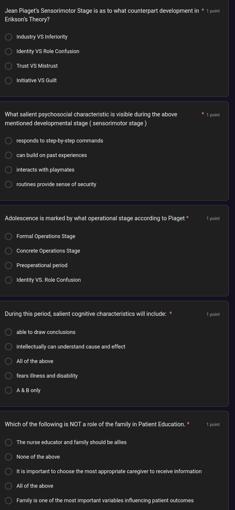 Jean Piaget's Sensorimotor Stage is as to what counterpart development in * 1 point
Erikson's Theory?
Industry VS Inferiority
Identity VS Role Confusion
Trust VS Mistrust
Initiative VS Guilt
What salient psychosocial characteristic is visible during the above 1 point
mentioned developmental stage ( sensorimotor stage )
responds to step-by-step commands
can build on past experiences
interacts with playmates
routines provide sense of security
Adolescence is marked by what operational stage according to Piaget * 1 point
Formal Operations Stage
Concrete Operations Stage
Preoperational period
Identity VS. Role Confusion
During this period, salient cognitive characteristics will include: * 1 point
able to draw conclusions
intellectually can understand cause and effect
All of the above
fears illness and disability
A & B only
Which of the following is NOT a role of the family in Patient Education. * 1 point
The nurse educator and family should be allies
None of the above
It is important to choose the most appropriate caregiver to receive information
All of the above
Family is one of the most important variables influencing patient outcomes