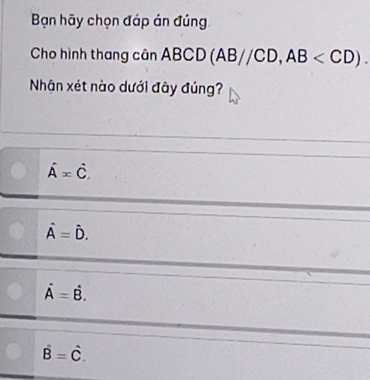 Bạn hãy chọn đáp án đúng
Cho hình thang cân ABCD(AB//CD, AB . 
Nhận xét nào dưới đây đúng?
hat A=hat C
hat A=hat D.
hat A=dot B.
hat B=hat C.