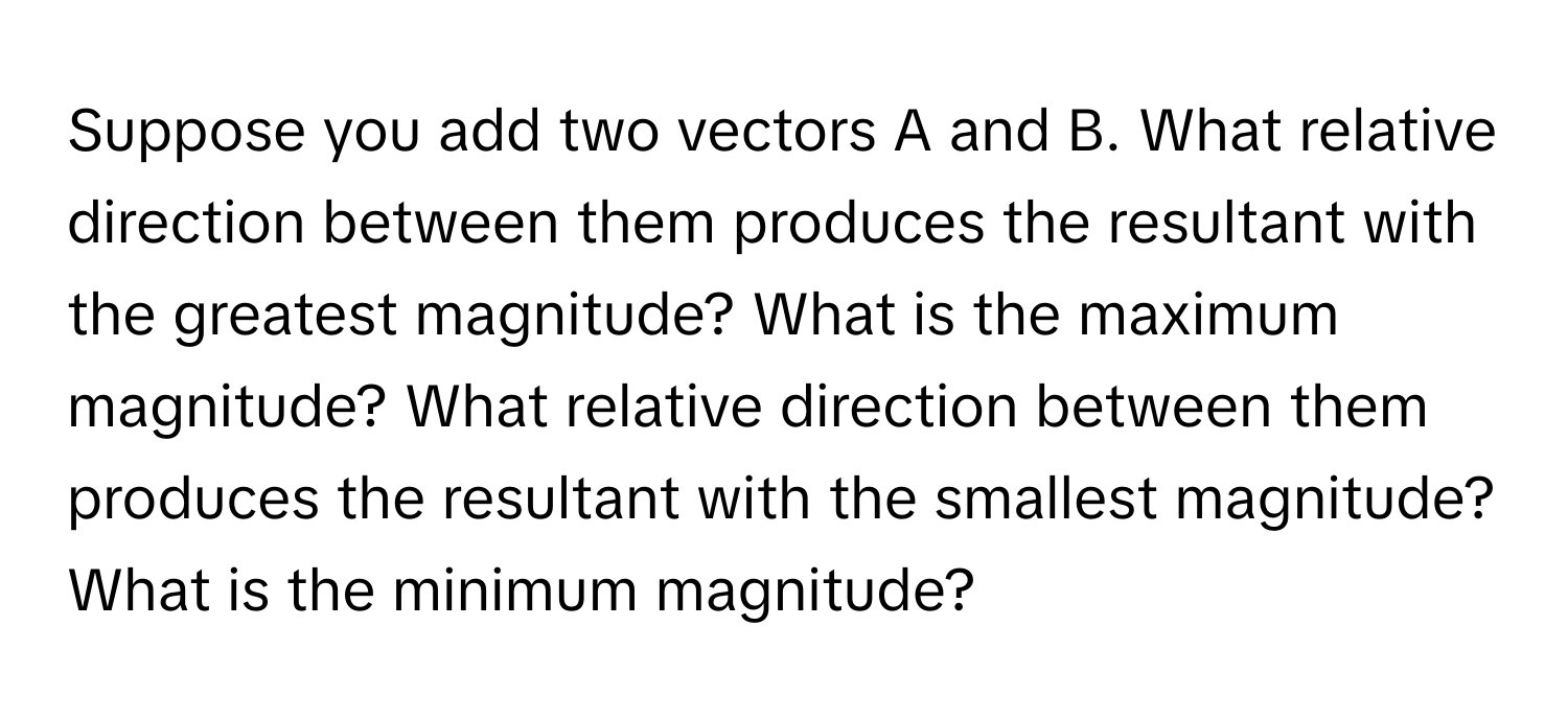 Suppose you add two vectors A and B. What relative direction between them produces the resultant with the greatest magnitude? What is the maximum magnitude? What relative direction between them produces the resultant with the smallest magnitude? What is the minimum magnitude?