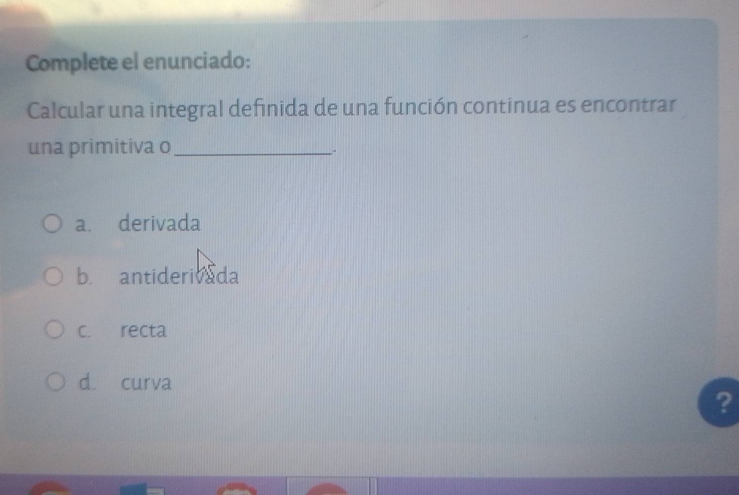 Complete el enunciado:
Calcular una integral definida de una función continua es encontrar
una primitiva o_
a. derivada
b. antiderivada
c. recta
d. curva
?