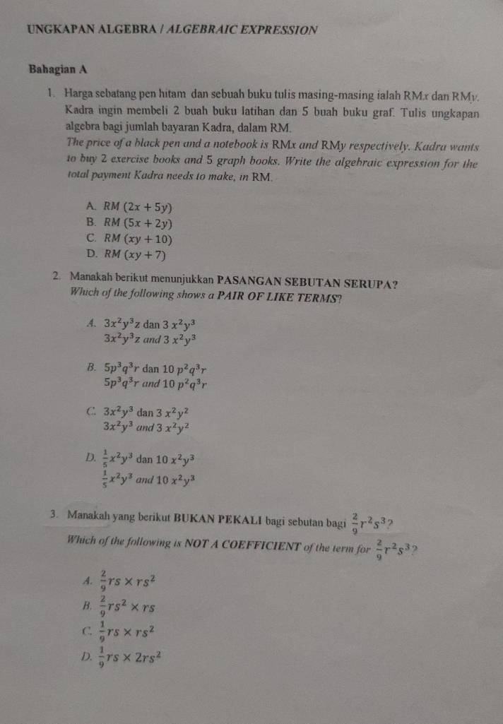 UNGKAPAN ALGEBRA | ALGEBRAIC EXPRESSION
Bahagian A
1. Harga sebatang pen hitam dan sebuah buku tulis masing-masing ialah RMx dan RMy.
Kadra ingin membeli 2 buah buku latihan dan 5 buah buku graf. Tulis ungkapan
algebra bagi jumlah bayaran Kadra, dalam RM.
The price of a black pen and a notebook is RMx and RMy respectively. Kadra wants
to buy 2 exercise books and 5 graph books. Write the algebraic expression for the
total payment Kadra needs to make, in RM.
A. RM(2x+5y)
B. RM(5x+2y)
C. RM(xy+10)
D. RM(xy+7)
2. Manakah berikut menunjukkan PASANGAN SEBUTAN SERUPA?
Which of the following shows a PAIR OF LIKE TERMS?
A. 3x^2y^3z dan 3x^2y^3
3x^2y^3z and 3x^2y^3
B. 5p^3q^3r dan 10p^2q^3r
5p^3q^3r and 10p^2q^3r
C. 3x^2y^3 dan 3x^2y^2
3x^2y^3 and 3x^2y^2
D.  1/5 x^2y^3 dan 10x^2y^3
 1/5 x^2y^3 and 10x^2y^3
3. Manakah yang berikut BUKAN PEKALI bagi sebutan bagi  2/9 r^2s^3 2
Which of the following is NOT A COEFFICIENT of the term for  2/9 r^2s^3 ,
4  2/9 rs* rs^2
B.  2/9 rs^2* rs
C.  1/9 rs* rs^2
D.  1/9 rs* 2rs^2