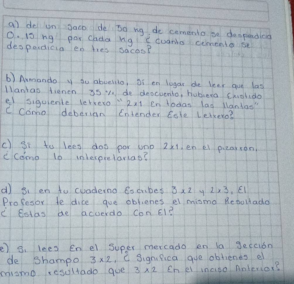 a de on saco de 5d ng de cemento be despardiaa 
O. is ng por cada ng fcuanto cemento se 
desperdicia en tres sacos? 
b) Armando y so aboellio, Si en logar ble leer gue las 
Mlantas fienen 35 10 de descuento, hublera Cxotido 
e siguiente letvero" 2* 1 en lodas las lantas" 
C Como deberian Entender Este Lettero? 
c) Sf to lees dos por uno 2* 1 en el pizaxron, 
ccomo 10 interpretarias? 
d) 3、 en to cuaderno 6s crbes 3* 2 y 2* 3
Profesor to dice gue obfienes el mismo Resollado 
C Cstas be acverdo Con El? 
() 3. lees en el super mercado en la Jeccion 
de shampo 3* 2 , C Significa que obtienes el 
mismo resultado goe 3* 2 Ch el inaso Anterior?