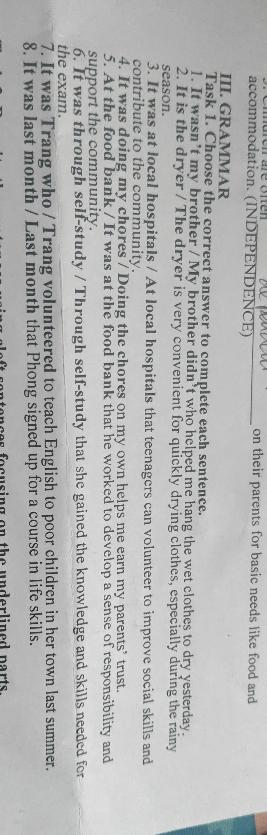 on their parents for basic needs like food and 
accommodation. (INDEPENDENCE) 
III. GRAMMAR 
Task 1. Choose the correct answer to complete each sentence. 
1. It wasn’t my brother / My brother didn’t who helped me hang the wet clothes to dry yesterday. 
2. It is the dryer / The dryer is very convenient for quickly drying clothes, especially during the rainy 
season. 
3. It was at local hospitals / At local hospitals that teenagers can volunteer to improve social skills and 
contribute to the community. 
4. It was doing my chores / Doing the chores on my own helps me earn my parents’ trust. 
5. At the food bank / It was at the food bank that he worked to develop a sense of responsibility and 
support the community. 
6. It was through self-study / Through self-study that she gained the knowledge and skills needed for 
the exam. 
7. It was Trang who / Trang volunteered to teach English to poor children in her town last summer. 
8. It was last month / Last month that Phong signed up for a course in life skills. 
e n te nces fo cusing o n th e underlined parts .