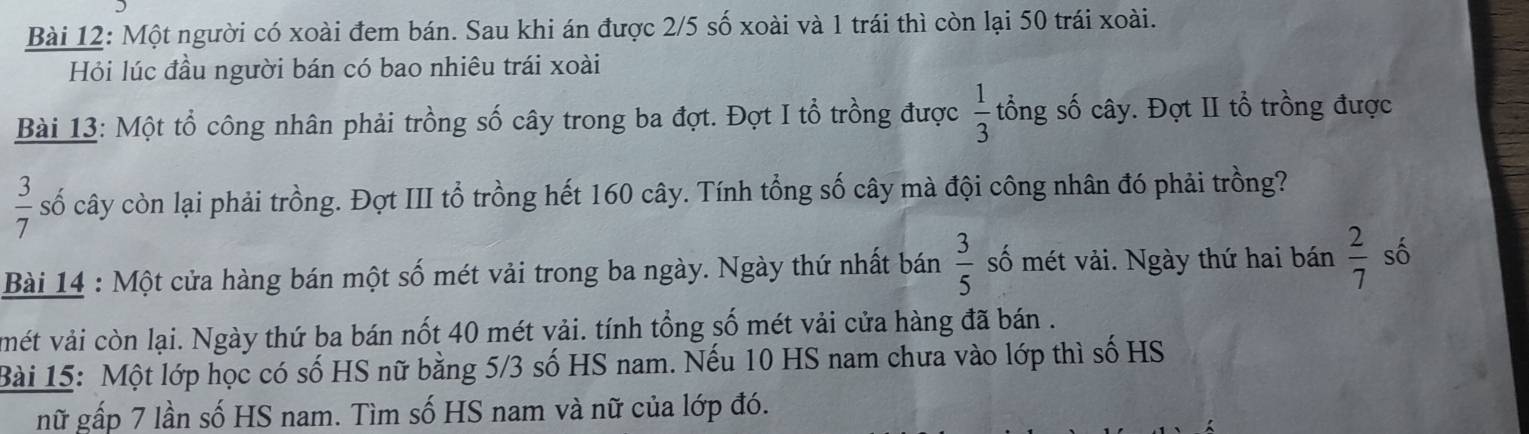 Một người có xoài đem bán. Sau khi án được 2/5 số xoài và 1 trái thì còn lại 50 trái xoài. 
Hỏi lúc đầu người bán có bao nhiêu trái xoài 
Bài 13: Một tổ công nhân phải trồng số cây trong ba đợt. Đợt I tổ trồng được  1/3  tổng số cây. Đợt II tổ trồng được
 3/7  số cây còn lại phải trồng. Đợt III tổ trồng hết 160 cây. Tính tổng số cây mà đội công nhân đó phải trồng? 
Bài 14 : Một cửa hàng bán một số mét vải trong ba ngày. Ngày thứ nhất bán  3/5  số mét vải. Ngày thứ hai bán  2/7  số 
mét vải còn lại. Ngày thứ ba bán nốt 40 mét vải. tính tổng số mét vải cửa hàng đã bán . 
Bài 15: Một lớp học có số HS nữ bằng 5/3 số HS nam. Nếu 10 HS nam chưa vào lớp thì số HS 
nữ gấp 7 lần số HS nam. Tìm số HS nam và nữ của lớp đó.