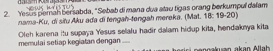 dalam Kerajaan Alian. 
2. Yesus pernah bersabda, “Sebab di mana dua atau tigas orang berkumpul dalam 
nama-Ku, di situ Aku ada di tengah-tengah mereka. (Mat. 18: 19-20) 
Oleh karena itu supaya Yesus selalu hadir dalam hidup kita, hendaknya kita 
memulai setiap kegiatan dengan .... 
risi n e ngakuan akan Allah