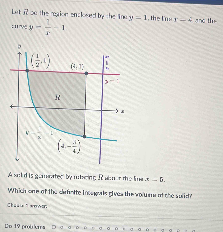 Let R be the region enclosed by the line y=1 , the line x=4 , and the
curve y= 1/x -1.
A solid is generated by rotating R about the line x=5.
Which one of the defnite integrals gives the volume of the solid?
Choose 1 answer:
Do 19 problems