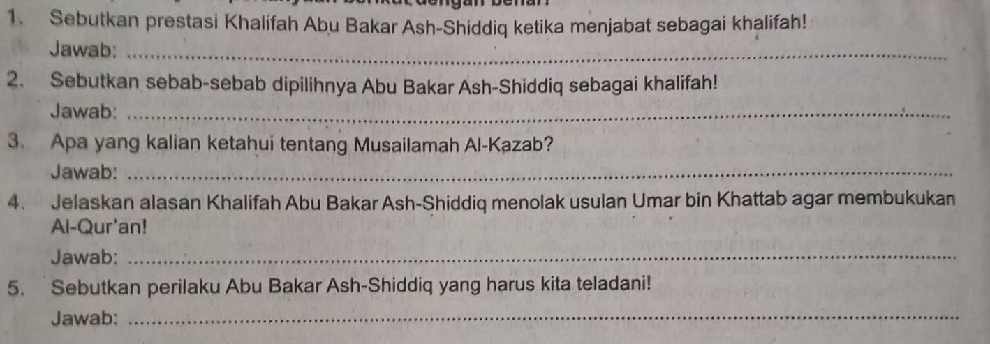 Sebutkan prestasi Khalifah Abu Bakar Ash-Shiddiq ketika menjabat sebagai khalifah! 
Jawab:_ 
2. Sebutkan sebab-sebab dipilihnya Abu Bakar Ash-Shiddiq sebagai khalifah! 
Jawab:_ 
3. Apa yang kalian ketahui tentang Musailamah Al-Kazab? 
Jawab:_ 
4. Jelaskan alasan Khalifah Abu Bakar Ash-Shiddiq menolak usulan Umar bin Khattab agar membukukan 
Al-Qur'an! 
Jawab:_ 
5. Sebutkan perilaku Abu Bakar Ash-Shiddiq yang harus kita teladani! 
Jawab:_