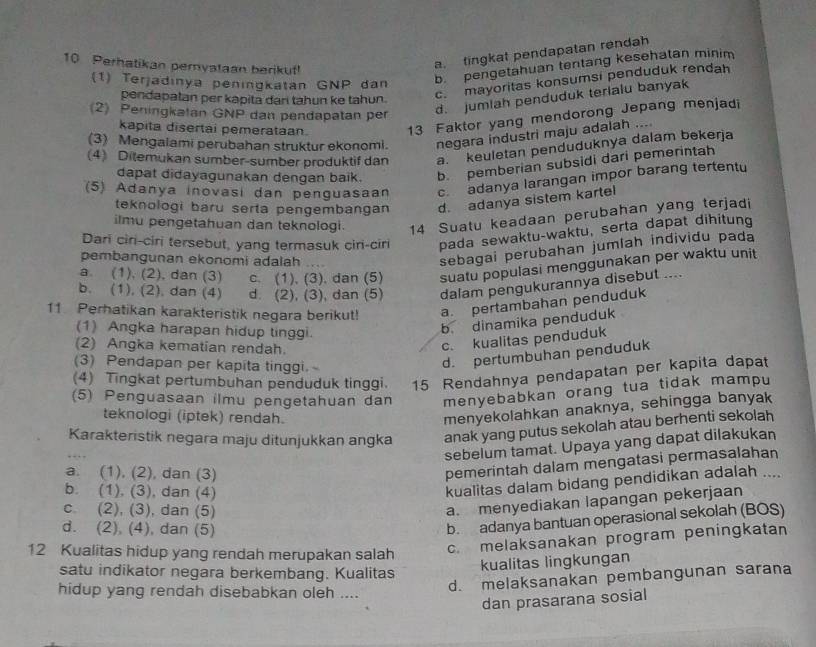 Perhatikan pernyataan berikuf!
a. tingkat pendapatan rendah
b. pengetahuan tentang kesehatan minim
c. mayoritas konsumsi penduduk rendah
(1) Terjadınya peningkatan GNP dan
pendapatan per kapita dan tahun ke tahun.
(2) Peningkatan GNP dan pendapatan per
d. jumlah penduduk terialu banyak
kapita disertai pemerataan. 13 Faktor yang mendorong Jepang menjadi
(3) Mengalami perubahan struktur ekonomi. negara industri maju adalah ...
(4) Ditemukan sumber-sumber produktif dan a.  keuletan penduduknya dalam bekerja
dapat didayagunakan dengan baik. b. pemberian subsidi dari pemerintah
(5) Adanya inovasi dan penguasaan c. adanya larangan impor barang tertentu
teknologi baru serta pengembangan d. adanya sistem kartel
ilmu pengetahuan dan teknologi. 14 Suatu keadaan perubahan yang terjadi
Dari ciri-ciri tersebut, yang termasuk ciri-ciri pada sewaktu-waktu, serta dapat dihitung
pembangunan ekonomi adalah .   
sebagai perubahan jumlah individu pada
a. (1), (2), dan (3) c. (1), (3). dan (5) suatu populasi menggunakan per waktu unit
b. (1), (2), dan (4) d. (2), (3), dan (5) dalam pengukurannya disebut ....
11 Perhatikan karakteristik negara berikut! a. pertambahan penduduk
(1) Angka harapan hidup tinggi.
b. dinamika penduduk
(2) Angka kematian rendah.
c. kualitas penduduk
(3) Pendapan per kapita tinggi.
d. pertumbuhan penduduk
(4) Tingkat pertumbuhan penduduk tinggi. 15 Rendahnya pendapatan per kapita dapat
(5) Penguasaan ilmu pengetahuan dan menyebabkan orang tua tidak mampu
teknologi (iptek) rendah.
menyekolahkan anaknya, sehingga banyak
Karakteristik negara maju ditunjukkan angka anak yang putus sekolah atau berhenti sekolah
sebelum tamat. Upaya yang dapat dilakukan
a. (1), (2), dan (3)
pemerintah dalam mengatasi permasalahan
b. (1), (3), dan (4)
kualitas dalam bidang pendidikan adalah ....
c. (2), (3), dan (5)
a. menyediakan lapangan pekerjaan
d. (2), (4), dan (5)
b. adanya bantuan operasional sekolah (BOS)
12 Kualitas hidup yang rendah merupakan salah c. melaksanakan program peningkatan
satu indikator negara berkembang. Kualitas
kualitas lingkungan
hidup yang rendah disebabkan oleh ....
d. melaksanakan pembangunan sarana
dan prasarana sosial