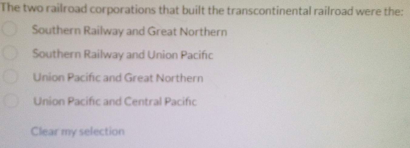 The two railroad corporations that built the transcontinental railroad were the:
Southern Railway and Great Northern
Southern Railway and Union Pacific
Union Pacific and Great Northern
Union Pacific and Central Pacifc
Clear my selection