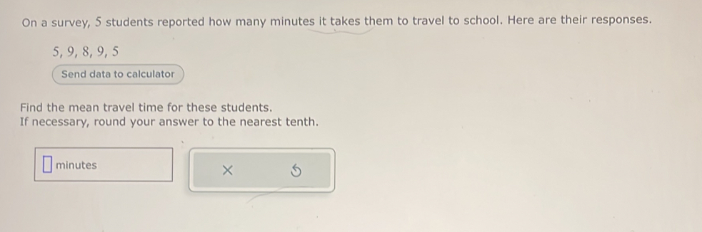 On a survey, 5 students reported how many minutes it takes them to travel to school. Here are their responses.
5, 9, 8, 9, 5
Send data to calculator 
Find the mean travel time for these students. 
If necessary, round your answer to the nearest tenth.
minutes
×