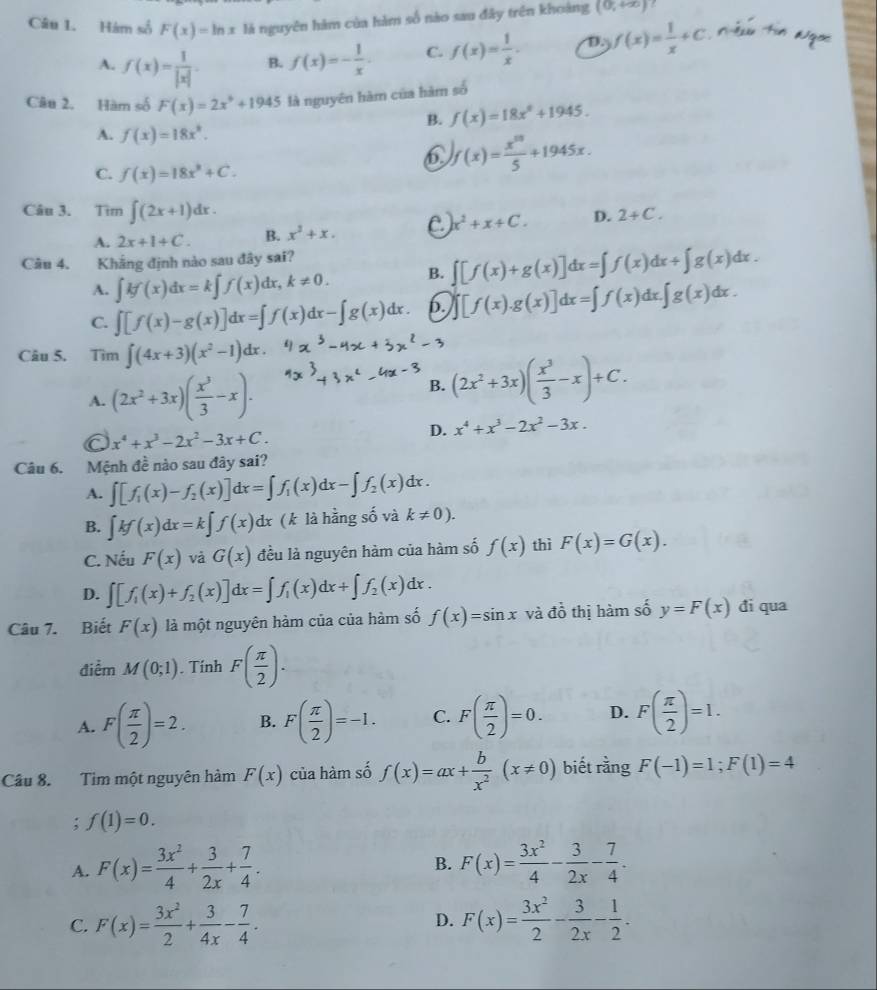 Hám số F(x)=ln x là nguyên hàm của hàm số nào sau đây trên khoảng (0,+∈fty )
A. f(x)= 1/|x| . B. f(x)=- 1/x . C. f(x)= 1/x . D.) f(x)= 1/x +C Têu Tn Ngoc
Câu 2. Hàm số F(x)=2x^9+1945 là nguyên hàm của hàm số
B. f(x)=18x^6+1945.
A. f(x)=18x^2.
6 f(x)= x^(58)/5 +1945x.
C. f(x)=18x^3+C.
Câu 3.  Tìm ∈t (2x+1)dx. 2+C.
x^2+x+C. D.
A. 2x+1+C. B. x^2+x.
Câu 4. Khắng định nào sau đây sai?
A. ∈t kf(x)dx=k∈t f(x)dx,k!= 0. B. ∈t [f(x)+g(x)]dx=∈t f(x)dx+∈t g(x)dx.
C. ∈t [f(x)-g(x)]dx=∈t f(x)dx-∈t g(x)dx. 6. [f(x).g(x)]dx=∈t f(x)dx.∈t g(x)dx.
Câu 5. Tìm ∈t (4x+3)(x^2-1)dx.
A. (2x^2+3x)( x^3/3 -x). B. (2x^2+3x)( x^3/3 -x)+C.
a x^4+x^3-2x^2-3x+C.
D. x^4+x^3-2x^2-3x.
Câu 6. Mệnh đề nào sau đây sai?
A. ∈t [f_1(x)-f_2(x)]dx=∈t f_1(x)dx-∈t f_2(x)dx.
B. ∈t kf(x)dx=k∈t f(x)dx (k là hằng số và k!= 0).
C. Nếu F(x) và G(x) đều là nguyên hàm của hàm số f(x) thì F(x)=G(x).
D. ∈t [f_1(x)+f_2(x)]dx=∈t f_1(x)dx+∈t f_2(x)dx.
Câu 7. Biết F(x) là một nguyên hàm của của hàm số f(x)=sin x và đồ thị hàm số y=F(x) đi qua
điểm M(0;1). Tính F( π /2 ).
A. F( π /2 )=2. B. F( π /2 )=-1. C. F( π /2 )=0. D. F( π /2 )=1.
Câu 8. Tim một nguyên hàm F(x) của hàm số f(x)=ax+ b/x^2 (x!= 0) biết rằng F(-1)=1;F(1)=4; f(1)=0.
A. F(x)= 3x^2/4 + 3/2x + 7/4 . F(x)= 3x^2/4 - 3/2x - 7/4 .
B.
C. F(x)= 3x^2/2 + 3/4x - 7/4 . D. F(x)= 3x^2/2 - 3/2x - 1/2 .