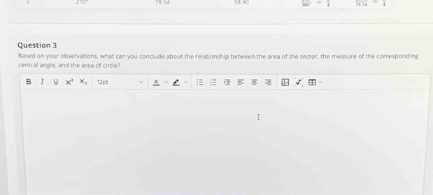 78.54 58.90 360° = overline 4 overline 78.54 =
Question 3 
Based on your observations, what can you conclude about the relationship between the area of the sector, the measure of the corresponding 
central angle, and the area of circle? 
B I x^2x_2 12pt