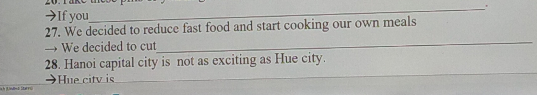 →If you 
27. We decided to reduce fast food and start cooking our own meals 
→ We decided to cut 
_ 
28. Hanoi capital city is not as exciting as Hue city. 
Hue citv is 
_ 
ish (Linded Statrs)