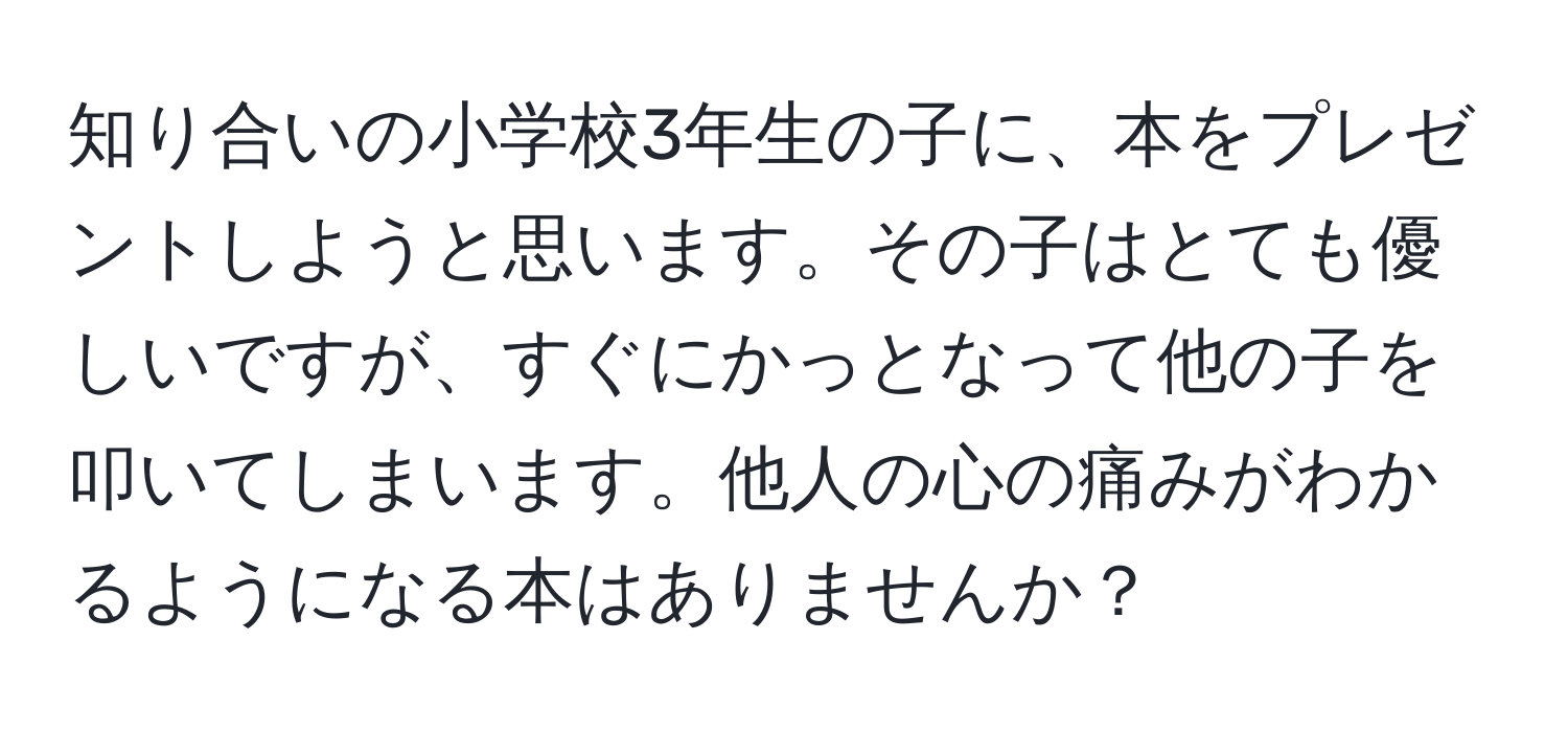 知り合いの小学校3年生の子に、本をプレゼントしようと思います。その子はとても優しいですが、すぐにかっとなって他の子を叩いてしまいます。他人の心の痛みがわかるようになる本はありませんか？