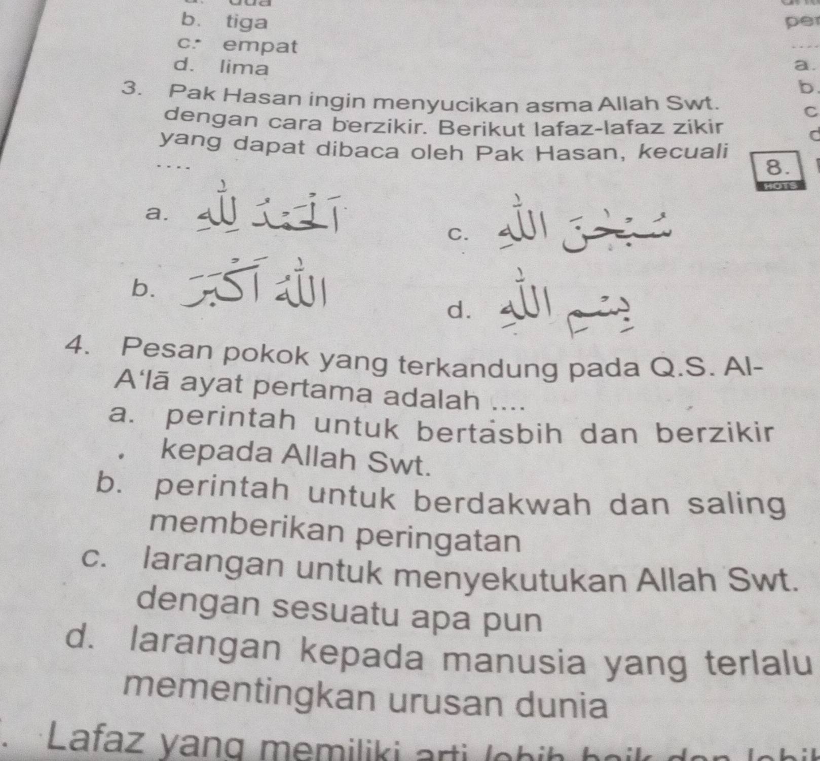 te
bù tiga per
c. empat
_
d. lima a.
b
3. Pak Hasan ingin menyucikan asma Allah Swt.
C
dengan cara berzikir. Berikut lafaz-lafaz zikir
C
yang dapat dibaca oleh Pak Hasan, kecuali
8.
a.
C.
b.
S
d.
4. Pesan pokok yang terkandung pada Q.S. Al-
A'lā ayat pertama adalah ....
a. perintah untuk bertäsbih dan berzikir
kepada Allah Swt.
b. perintah untuk berdakwah dan saling
memberikan peringatan
c. larangan untuk menyekutukan Allah Swt.
dengan sesuatu apa pun
d. larangan kepada manusia yang terlalu
mementingkan urusan dunia
Lafaz yang memiliki arti lehi