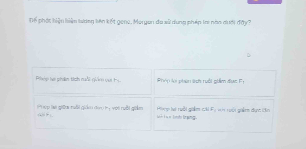 Để phát hiện hiện tượng liên kết gene, Morgan đã sử dụng phép lai nào dưới đây?
Phép lai phân tích ruồi giắm cái F_1. Phép lai phân tích ruồi giắm đực F_1-
Phép lại giữa ruồi giảm đực F_1 với ruồi giắm Phép lai ruồi giắm cái F_1 với ruồi giắm đực lặn
cái F_1. về hai tính trạng.