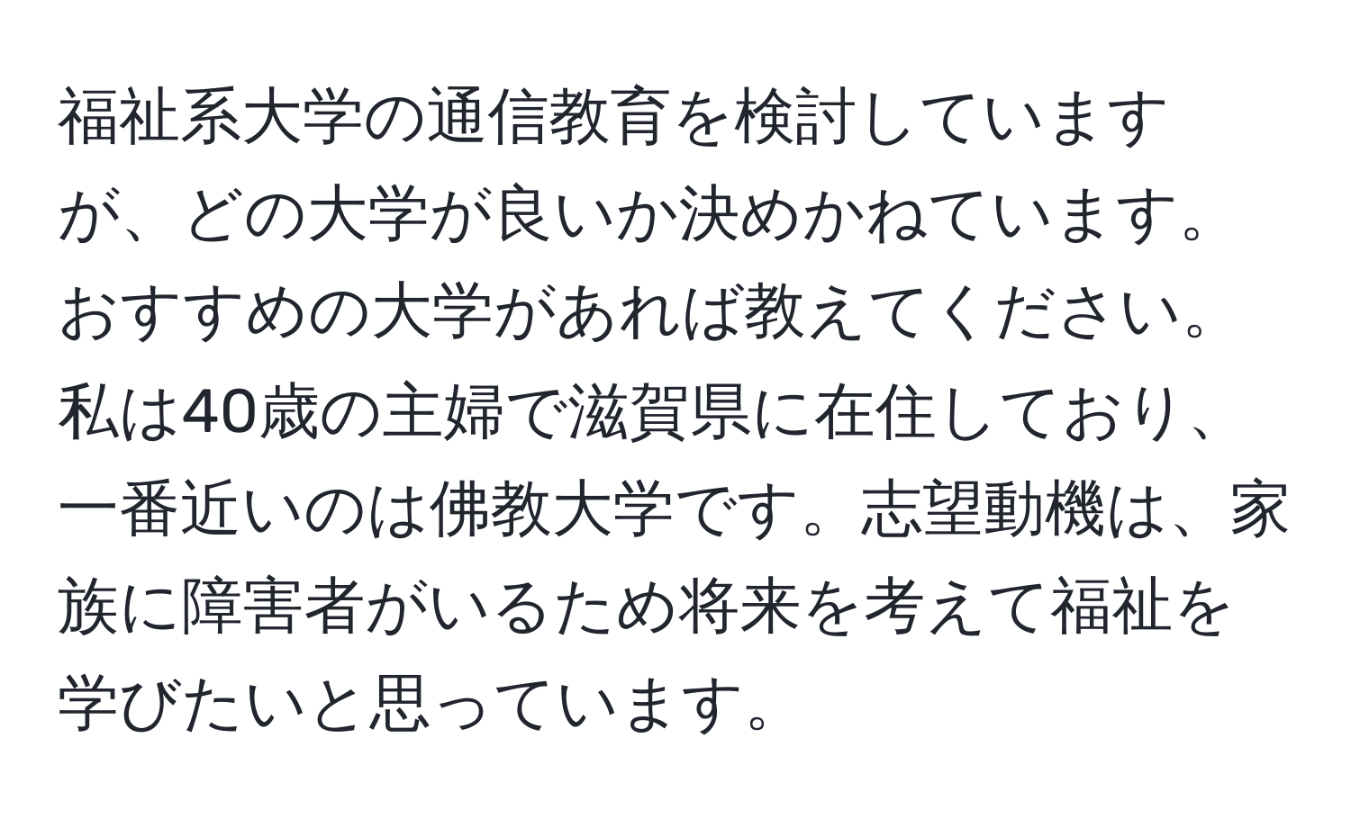 福祉系大学の通信教育を検討していますが、どの大学が良いか決めかねています。おすすめの大学があれば教えてください。私は40歳の主婦で滋賀県に在住しており、一番近いのは佛教大学です。志望動機は、家族に障害者がいるため将来を考えて福祉を学びたいと思っています。