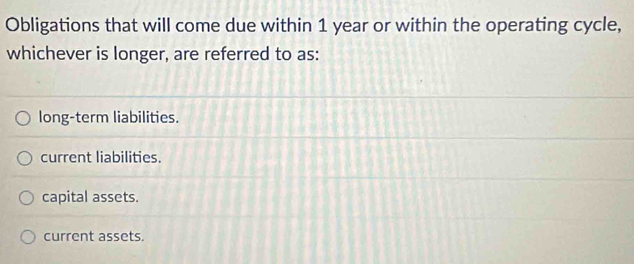 Obligations that will come due within 1 year or within the operating cycle,
whichever is longer, are referred to as:
long-term liabilities.
current liabilities.
capital assets.
current assets.