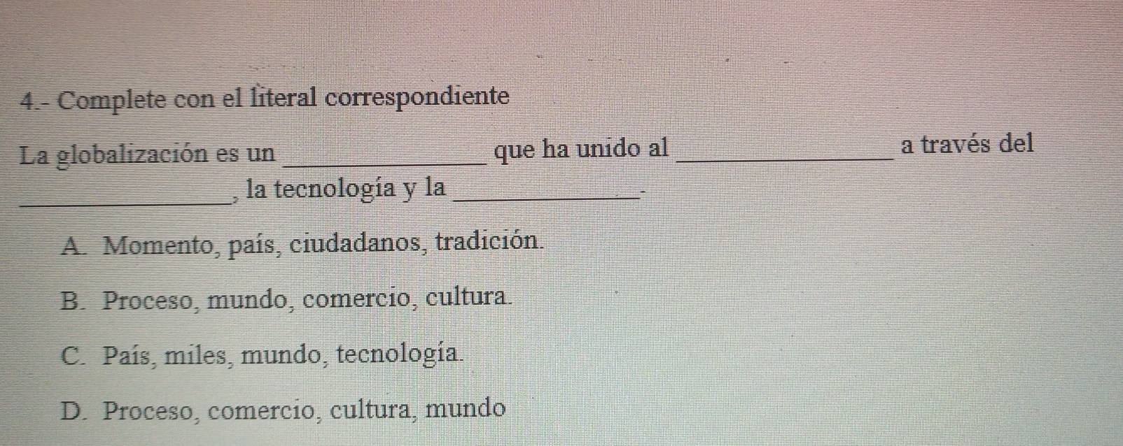 4.- Complete con el literal correspondiente
La globalización es un _que ha unido al_
a través del
_la tecnología y la_
A. Momento, país, ciudadanos, tradición.
B. Proceso, mundo, comercio, cultura.
C. País, miles, mundo, tecnología.
D. Proceso, comercio, cultura, mundo