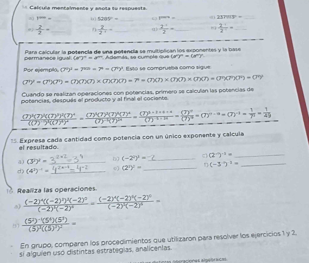 Calcula mentalmente y anota tu respuesta.
a) 1^(1009)= _b) 5285°= _C) 1^(59978)= _
d) 2371113^0= _
e)  2/2 = _  2/2^(-1) = _  (2^(-1))/2 = _  (2^(-1))/2^(-1) = _
D
g)
Para calcular la potencia de una potencía se multiplican los exponentes y la base
permanece igual. (a^n)^m=a^m Además, se cumple que (a^n)^n=(a^m)^n.
Por ejemplo, (7^3)^2=7^(3(2))=7^6=(7^2)^3 Esto se comprueba como sigue:
(7^3)^2=(7^3)(7^3)=(7)(7)(7)(7)(7)=7^6=(7)(7)* (7)(7)* (7)(7)=(7^2)(7^2)(7^2)=(7^2)^3
Cuando se realizan operaciones con potencias, primero se calculan las potencias de
potencias, después el producto y al final el cociente.
frac (7)^5(7)^2((7)^3)^2(7)^4((7)^-1)^5((7)^6)^4=frac (7)^5(7)^2(7)^6(7)^4(7)^-5(7)^24=frac (7)^5+2+6+4(7)^-5+24=frac (7)^17(7)^18=(7)^-2= 1/7^2 = 1/49 
15. Expresa cada cantidad como potencia con un único exponente y calcula
el resultado.
a) (3^2)^2= _b) (-2^2)^3= _ c) (2^(-1))^-3= __
d) (4^2)^-1= _
e) (2^3)^2= _
t) (-3^(-1))^-3=
8 Realiza las operaciones.
a) frac (-2)^4((-2)^3)^2(-2)^0(-2)^5(-2)^6=frac (-2)^4(-2)^6(-2)^0(-2)^5(-2)^6=
b) frac (5^2)^-1(5^6)(5^3)(5)^3((5)^3)^2=
En grupo, comparen los procedimientos que utilizaron para resolver los ejercicios 1 y 2,
si alguien usó distintas estrategias, analícenlas.
intas operaciones algebraicas.