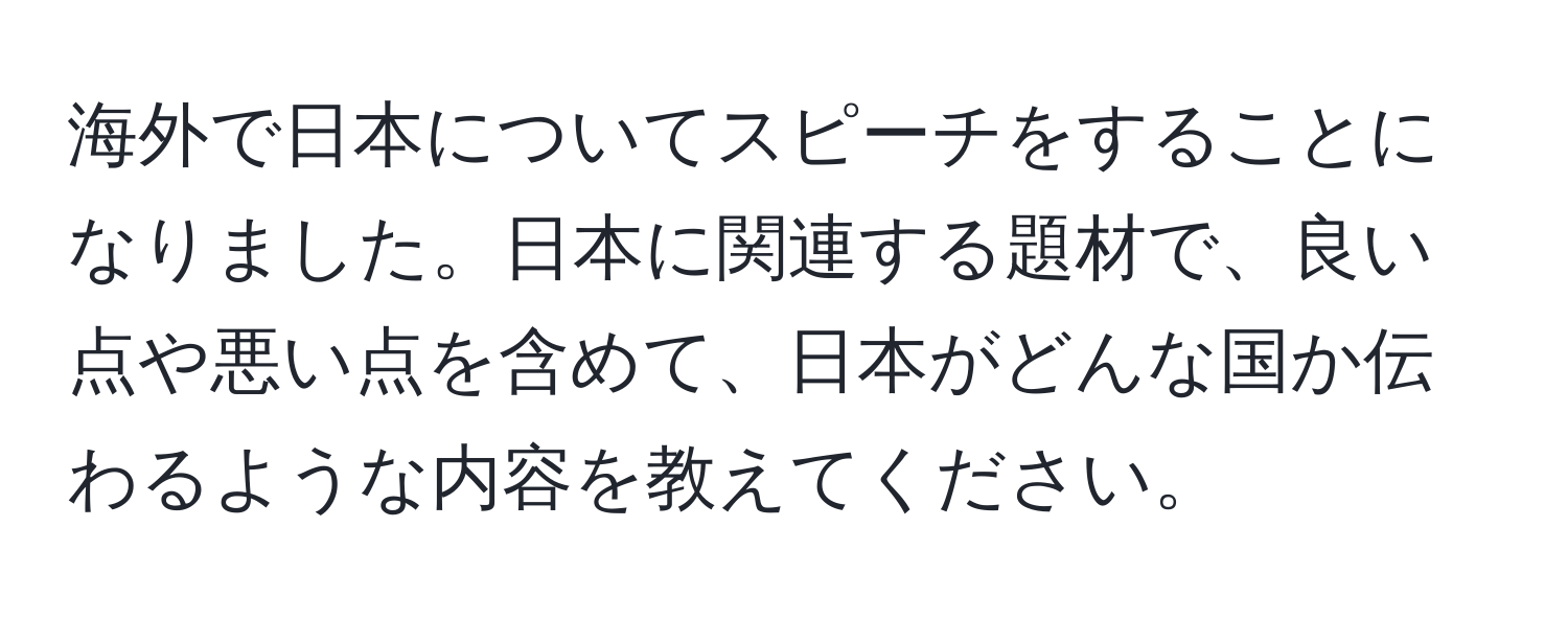 海外で日本についてスピーチをすることになりました。日本に関連する題材で、良い点や悪い点を含めて、日本がどんな国か伝わるような内容を教えてください。