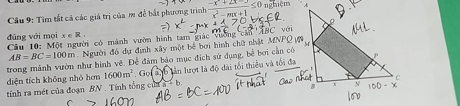 Tìm tất cả các giá trị của m đề bất phương trình  (-x^2+2x-3)/x^2-mx+1 ≤ 0 nghiệm 
đúng với mọi x∈ R. với 
Câu 10: Một người có mảnh vườn hình tam giác vường cân ' ABC
AB=BC=100m. Người đó dự định xây một bể bơi hình chữ nhật MNPQ
trong mảnh vườn như hình vẽ. Để đảm bảo mục đích sử dụng, bể bơi cần có 
diện tích không nhỏ hơn 1600m^2. . Gọi a, b lần lượt là độ dài tối thiểu và tối đa 
tính ra mét của đoạn BN. Tính tổng của a a+b.