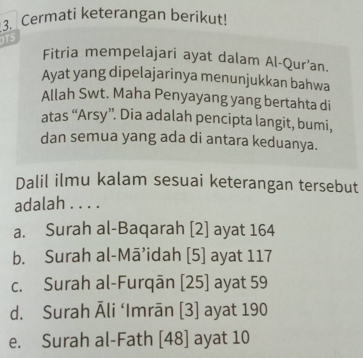 Cermati keterangan berikut!
OTS
Fitria mempelajari ayat dalam Al-Qur’an.
Ayat yang dipelajarinya menunjukkan bahwa
Allah Swt. Maha Penyayang yang bertahta di
atas “Arsy”. Dia adalah pencipta langit, bumi,
dan semua yang ada di antara keduanya.
Dalil ilmu kalam sesuai keterangan tersebut
adalah . . . .
a. Surah al-Baqarah [2] ayat 164
b. Surah al-Mā’idah [5] ayat 117
c. Surah al-Furqān [25] ayat 59
d. Surah Āli ‘Imrān [3] ayat 190
e. Surah al-Fath [48] ayat 10