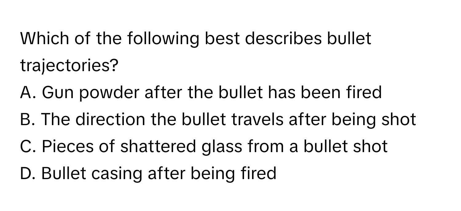 Which of the following best describes bullet trajectories?

A. Gun powder after the bullet has been fired
B. The direction the bullet travels after being shot
C. Pieces of shattered glass from a bullet shot
D. Bullet casing after being fired