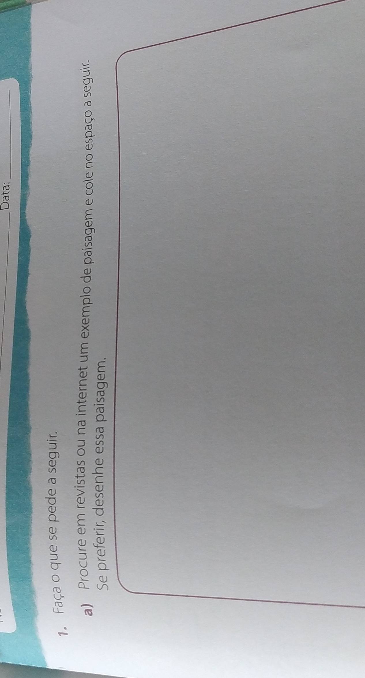 Data:_ 
1. Faça o que se pede a seguir. 
a) Procure em revistas ou na internet um exemplo de paisagem e cole no espaço a seguir. 
Se preferir, desenhe essa paisagem.