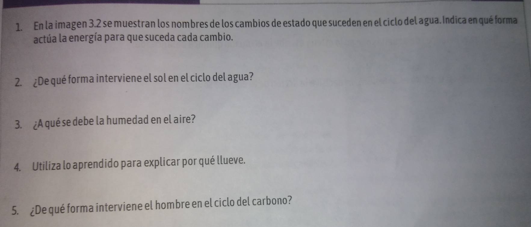 En la imagen 3.2 se muestran los nombres de los cambios de estado que suceden en el ciclo del agua. Índica en qué forma 
actúa la energía para que suceda cada cambio. 
2. ¿De qué forma interviene el sol en el ciclo del agua? 
3. ¿A qué se debe la humedad en el aire? 
4. Utiliza lo aprendido para explicar por qué llueve. 
5. ¿De qué forma interviene el hombre en el ciclo del carbono?