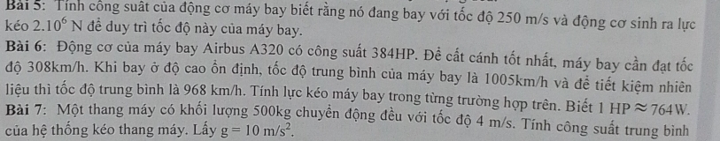 Tính công suất của động cơ máy bay biết rằng nó đang bay với tốc độ 250 m/s và động cơ sinh ra lực 
kéo 2. 10^6N để duy trì tốc độ này của máy bay. 
Bài 6: Động cơ của máy bay Airbus A320 có công suất 384HP. Đề cất cánh tốt nhất, máy bay cần đạt tốc 
độ 308km/h. Khi bay ở độ cao ổn định, tốc độ trung bình của máy bay là 1005km/h và để tiết kiệm nhiên 
liệu thì tốc độ trung bình là 968 km/h. Tính lực kéo máy bay trong từng trường hợp trên. Biết 1 HPapprox 764W. 
Bài 7: Một thang máy có khối lượng 500kg chuyển động đều với tốc độ 4 m/s. Tính công suất trung bình 
của hệ thống kéo thang máy. Lấy g=10m/s^2.