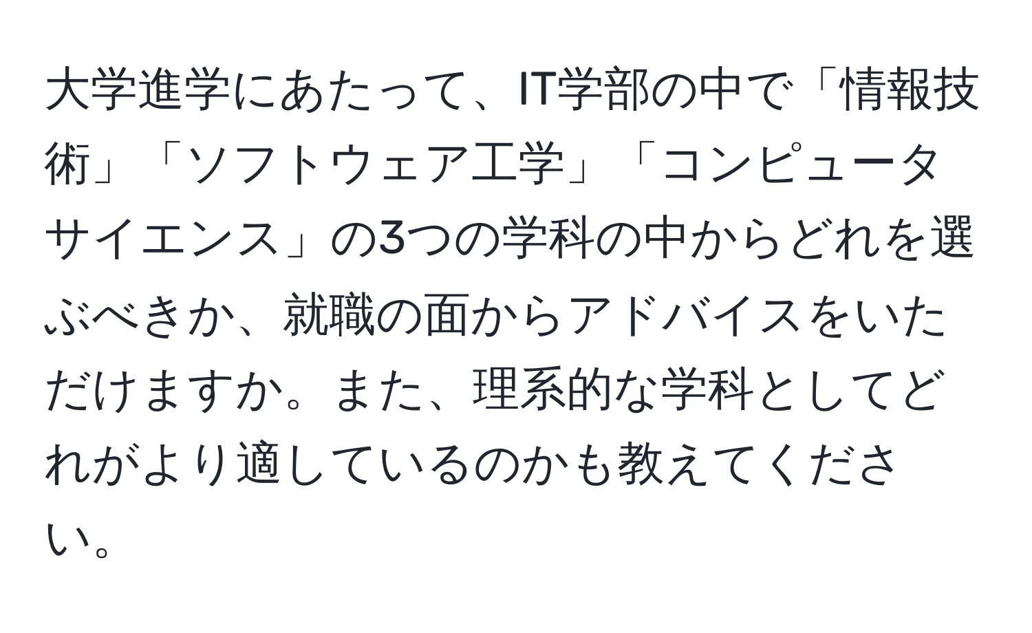 大学進学にあたって、IT学部の中で「情報技術」「ソフトウェア工学」「コンピュータサイエンス」の3つの学科の中からどれを選ぶべきか、就職の面からアドバイスをいただけますか。また、理系的な学科としてどれがより適しているのかも教えてください。