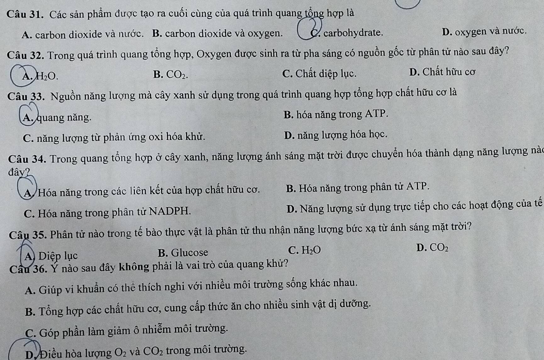 Các sản phẩm được tạo ra cuối cùng của quá trình quang tổng hợp là
A. carbon dioxide và nước. B. carbon dioxide và oxygen. C. carbohydrate.
D. oxygen và nước.
Câu 32. Trong quá trình quang tổng hợp, Oxygen được sinh ra từ pha sáng có nguồn gốc từ phân tử nào sau đây?
A. H_2O. B. CO_2. C. Chất diệp lục.
D. Chất hữu cơ
Câu 33. Nguồn năng lượng mà cây xanh sử dụng trong quá trình quang hợp tổng hợp chất hữu cơ là
A. quang năng. B. hóa năng trong ATP.
C. năng lượng từ phản ứng oxi hóa khử. D. năng lượng hóa học.
Câu 34. Trong quang tổng hợp ở cây xanh, năng lượng ánh sáng mặt trời được chuyển hóa thành dạng năng lượng nào
đây?
A Hóa năng trong các liên kết của hợp chất hữu cơ. B. Hóa năng trong phân tử ATP.
C. Hóa năng trong phân tử NADPH. D. Năng lượng sử dụng trực tiếp cho các hoạt động của tế
Câu 35. Phân tử nào trong tế bào thực vật là phân tử thu nhận năng lượng bức xạ từ ánh sáng mặt trời?
A Diệp lục B. Glucose C. H_2O D. CO_2
Câu 36. Ý nào sau đây không phải là vai trò của quang khử?
A. Giúp vi khuẩn có thể thích nghi với nhiều môi trường sống khác nhau.
B. Tổng hợp các chất hữu cơ, cung cấp thức ăn cho nhiều sinh vật dị dưỡng.
C. Góp phần làm giảm ô nhiễm môi trường.
D. Điều hòa lượng O_2 và CO_2 trong môi trường.