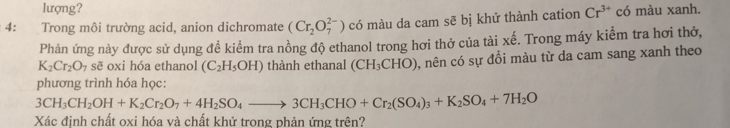 lượng? 
4: Trong môi trường acid, anion dichromate (Cr_2O_7^((2-)) có màu da cam sẽ bị khử thành cation Cr^3+) có màu xanh. 
Phản ứng này được sử dụng để kiểm tra nồng độ ethanol trong hơi thở của tài xế. Trong máy kiểm tra hơi thờ,
K_2Cr_2O_7 sẽ oxi hóa ethanol (C_2H_5OH) thành ethanal (CH_3CHO) , nên có sự đồi màu từ da cam sang xanh theo 
phương trình hóa học:
3CH_3CH_2OH+K_2Cr_2O_7+4H_2SO_4to 3CH_3CHO+Cr_2(SO_4)_3+K_2SO_4+7H_2O
Xác định chất oxi hóa và chất khử trong phản ứng trên?