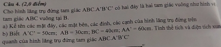 (2,0 điểm) 
Cho hình lăng trụ đứng tam giác ABC. A'B'C' có hai đáy là hai tam giác vuông như hình v 
tam giác ABC vuông tại B. 
a) Kể tên các mặt đáy, các mặt bên, các đinh, các cạnh của hình lăng trụ đứng trên 
b) Biết A'C'=50cm; AB=30cm; BC=40cm; AA'=60cm. Tính thể tích và diện tích xum
quanh của hình lăng trụ đứng tam giác ABC.A^+B^7C^7
C