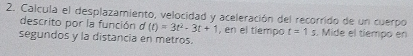 Calcula el desplazamiento, velocidad y aceleración del recorrido de un cuerpo 
descrito por la función d (t)=3t^2-3t+1 , en el tiempo t=1s. Mide el tíempo en 
segundos y la distancia en metros.