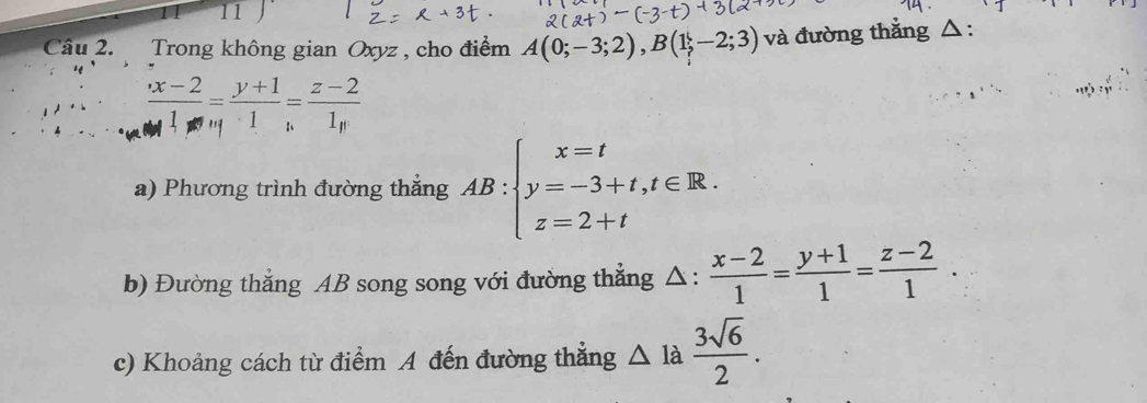 Trong không gian Oxyz , cho điểm A(0;-3;2), B(1;-2;3) và đường thắng △ :
 (x-2)/1 = (y+1)/1 = (z-2)/1 
a) Phương trình đường thắng AB:beginarrayl x=t y=-3+t,t∈ R. z=2+tendarray.
b) Đường thẳng AB song song với đường thẳng △ :  (x-2)/1 = (y+1)/1 = (z-2)/1 . 
c) Khoảng cách từ điểm A đến đường thẳng △ la 3sqrt(6)/2 .