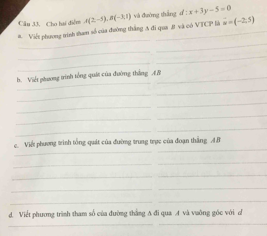 Cho hai điểm A(2;-5), B(-3;1) và đường thẳng d:x+3y-5=0
_ 
a. Viết phương trình tham số của đường thắng △ di _ qua B và có VTCP là vector u=(-2;5)
_ 
_ 
_ 
_ 
_ 
b. Viết phương trình tổng quát của đường thắng AB
_ 
_ 
_ 
_ 
_ 
_ 
_ 
_ 
_ 
_ 
c. Viết phương trình tổng quát của đường trung trực của đoạn thẳng AB
_ 
_ 
_ 
_ 
_ 
_ 
_ 
_ 
d. Viết phương trình tham số của đường thẳng A đi qua A và vuông góc với d
_ 
_