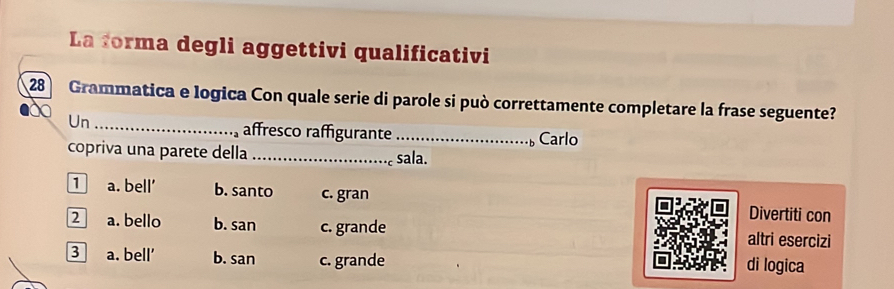 La forma degli aggettivi qualificativi
28 Grammatica e logica Con quale serie di parole si può correttamente completare la frase seguente?
Un_ _Carlo
affresco raffigurante

copriva una parete della _sala.
1 a. bell b. santo c. gran Divertiti con
2 a. bello b. san c. grande altri esercizi
3 a. bell’ b. san c. grande di logica