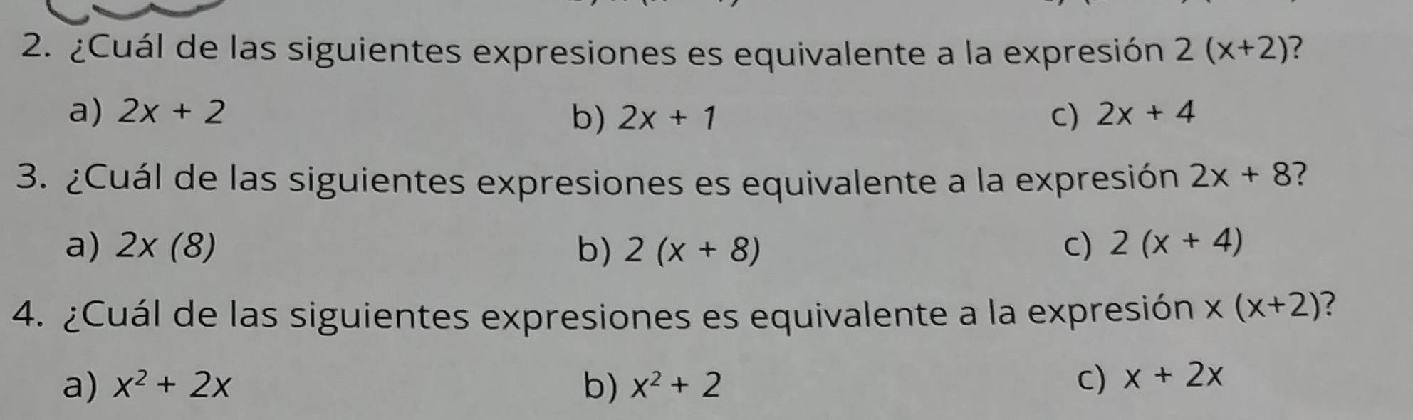 ¿Cuál de las siguientes expresiones es equivalente a la expresión 2(x+2) ?
a) 2x+2 2x+1 C) 2x+4
b)
3. ¿Cuál de las siguientes expresiones es equivalente a la expresión 2x+8 2
a) 2* (8) b) 2(x+8) C) 2(x+4)
4. ¿Cuál de las siguientes expresiones es equivalente a la expresión x(x+2) ?
a) x^2+2x b) x^2+2
C) x+2x