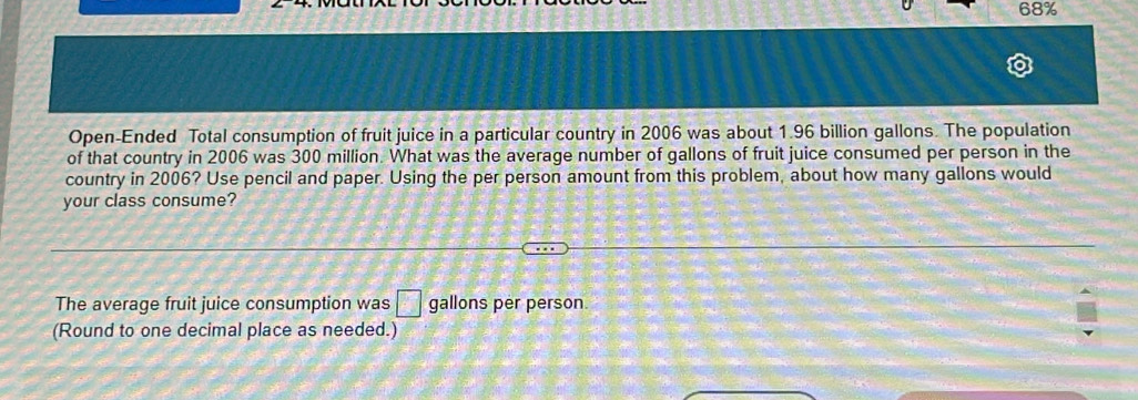 68%
Open-Ended Total consumption of fruit juice in a particular country in 2006 was about 1.96 billion gallons. The population 
of that country in 2006 was 300 million. What was the average number of gallons of fruit juice consumed per person in the 
country in 2006? Use pencil and paper. Using the per person amount from this problem, about how many gallons would 
your class consume? 
The average fruit juice consumption was □ gallons per person 
(Round to one decimal place as needed.)