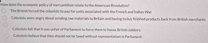 How does the economic policy of mercantilism relate to the American Revolution?
The British forced the colonists to pay for costs associated with the French and Indian War.
Colonists were angry about sending raw materials to Britain and having to buy fnished products back from British merchants.
Colonists felt that it was unfair of Parliament to force them to house British soldiers.
Colonists believe that they should not be taxed without representation in Parliament.