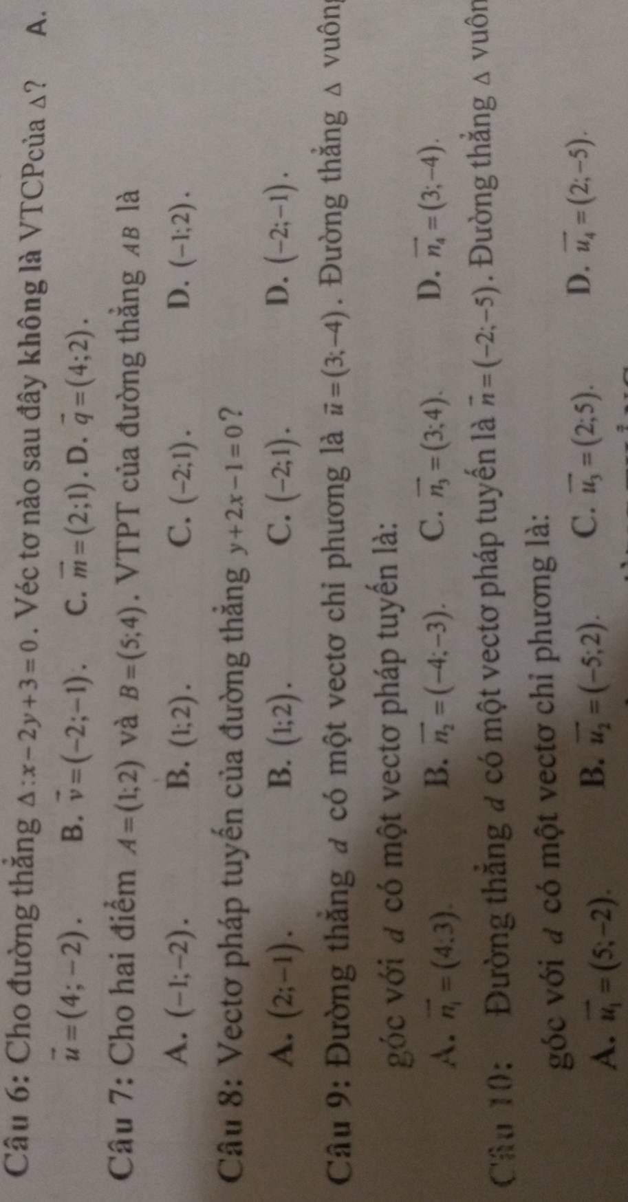 Cho đường thăng △ :x-2y+3=0. Véc tơ nào sau đây không là VTCPcủa Δ? A.
vector u=(4;-2). B. vector v=(-2;-1). C. vector m=(2;1) .D. vector q=(4;2). 
Câu 7: Cho hai điểm A=(1;2) và B=(5;4). VTPT của đường thắng 4B là
A. (-1;-2). B. (1;2). C. (-2;1). D. (-1;2). 
Câu 8: Vectơ pháp tuyến của đường thẳng y+2x-1=0 ?
A. (2;-1). B. (1;2). C. (-2;1). D. (-2;-1). 
Câu 9: Đường thắng đ có một vectơ chỉ phương là vector u=(3;-4). Đường thắng △ V uôn
góc với đ có một vectơ pháp tuyến là:
B.
A. vector n_1=(4,3). vector n_2=(-4;-3). C. vector n_3=(3;4). D. vector n_4=(3;-4). 
Câu 10: Đường thắng # có một vectơ pháp tuyến là vector n=(-2;-5). Đường thắng △ vuôn
góc với a có một vectơ chỉ phương là:
A. vector u_1=(5;-2).
B. overline u_2=(-5;2). C. vector u_3=(2;5). D. vector u_4=(2;-5).