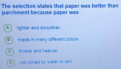 The selection states that paper was better than
parchment because paper was
A lighter and smoother.
B) made in many different colors.
C thicker and heavier.
D) not ruined by water or rain.