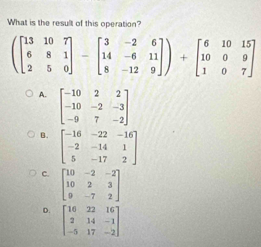 What is the result of this operation?
(beginbmatrix 13&10&7 6&8&1 2&5&0endbmatrix -beginbmatrix 3&-2&6 14&-6&11 8&-12&9endbmatrix )+beginbmatrix 6&10&15 10&0&9 1&0&7endbmatrix
A. beginbmatrix -10&2&2 -10&-2&-3 -9&7&-2endbmatrix
B. beginbmatrix -16&-22&-16 -2&-14&1 5&-17&2endbmatrix
C. beginbmatrix 10&-2&-2 10&2&3 9&-7&2endbmatrix
D. beginbmatrix 16&22&16 2&14&-1 -5&17&-2endbmatrix